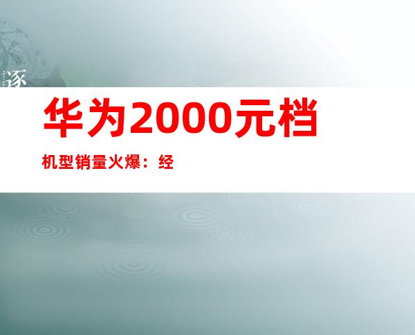 华为2000元档机型销量火爆：经济实惠受追捧